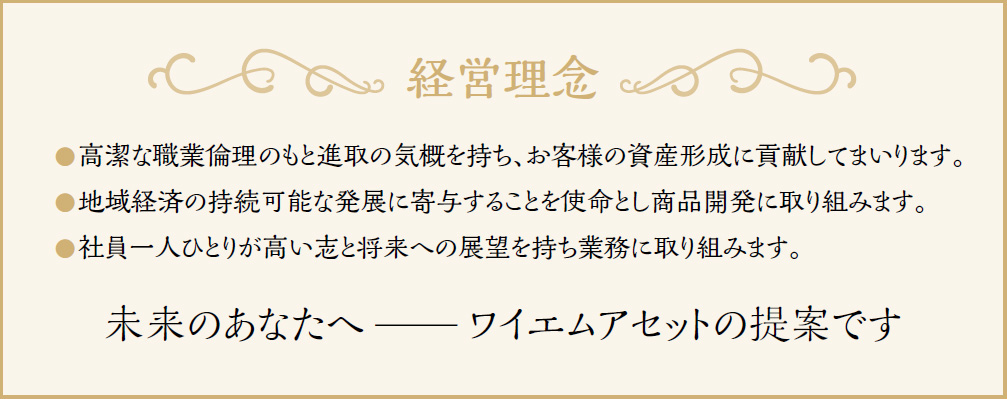 経営理念 高潔な職業倫理のもと進取の気概を持ち、お客様の資産形成に貢献してまいります。地域経済の持続可能な発展に寄与することを使命とし商品開発に取り組みます。社員一人ひとりが高い志と将来への展望を持ち業務に取り組みます。 未来のあなたへ—ワイエムアセットの提案です